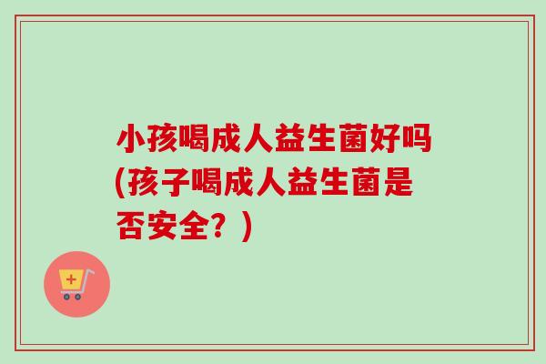 小孩喝成人益生菌好吗(孩子喝成人益生菌是否安全？)