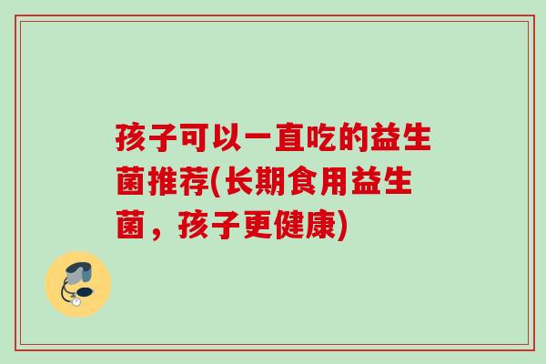 孩子可以一直吃的益生菌推荐(长期食用益生菌，孩子更健康)
