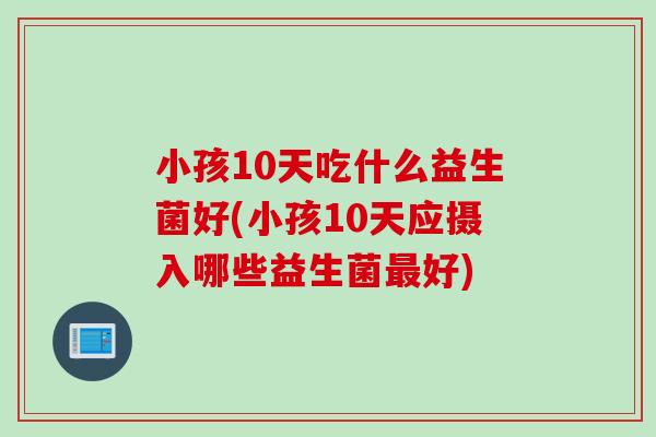 小孩10天吃什么益生菌好(小孩10天应摄入哪些益生菌好) 小孩10天吃什么益生菌好(小孩10天应摄入哪些益生菌好)