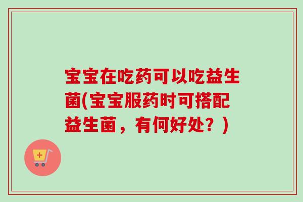 宝宝在吃药可以吃益生菌(宝宝服药时可搭配益生菌，有何好处？)