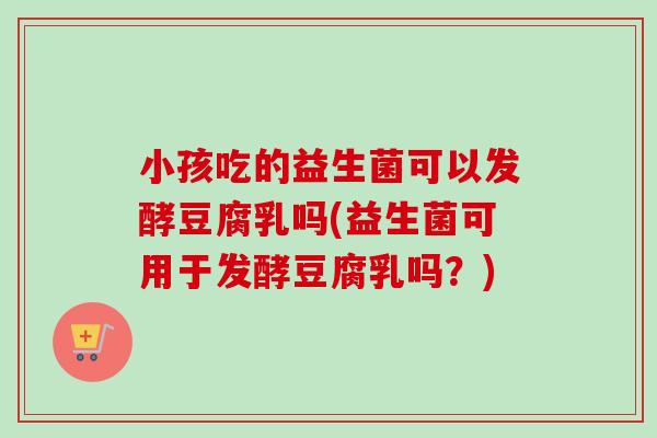小孩吃的益生菌可以发酵豆腐乳吗(益生菌可用于发酵豆腐乳吗？)