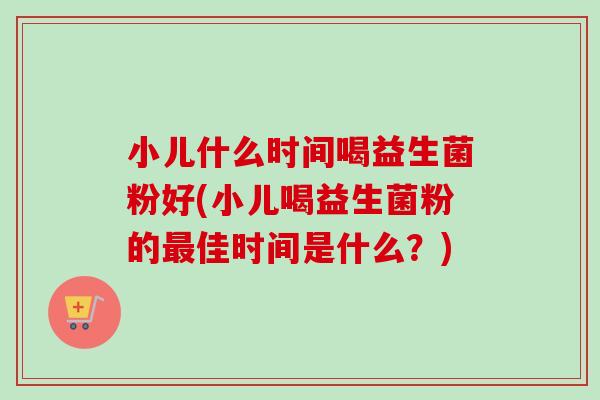 小儿什么时间喝益生菌粉好(小儿喝益生菌粉的佳时间是什么?) 小儿什么时间喝益生菌粉好(小儿喝益生菌粉的佳时间是什么?)