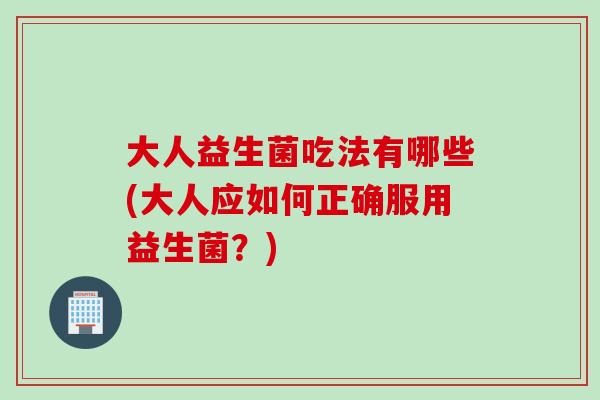 大人益生菌吃法有哪些(大人应如何正确服用益生菌？)