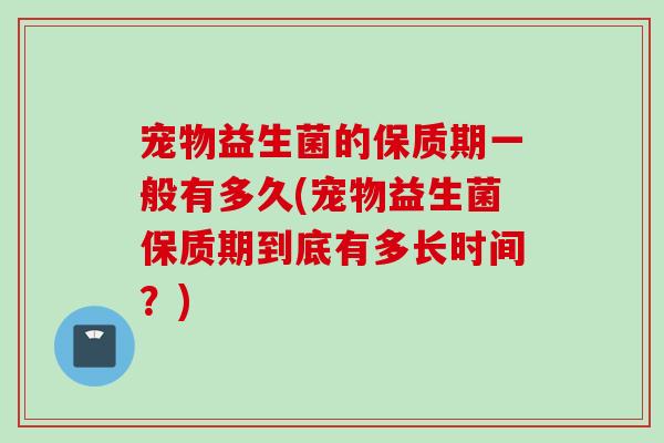 宠物益生菌的保质期一般有多久(宠物益生菌保质期到底有多长时间?) 宠物益生菌的保质期一般有多久(宠物益生菌保质期到底有多长时间?)
