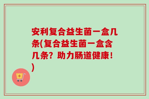 安利复合益生菌一盒几条(复合益生菌一盒含几条？助力肠道健康！)