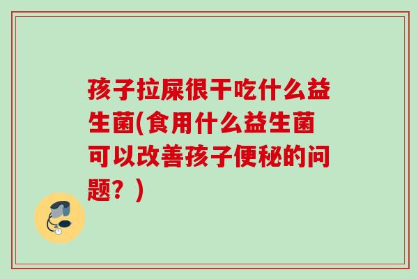 孩子拉屎很干吃什么益生菌(食用什么益生菌可以改善孩子的问题？)