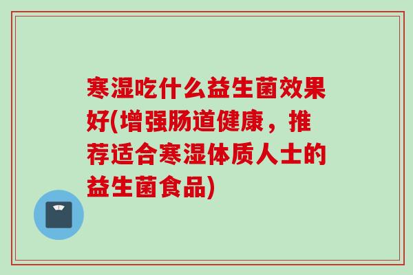 寒湿吃什么益生菌效果好(增强肠道健康,推荐适合寒湿体质人士的益生菌食品) 寒湿吃什么益生菌效果好(增强肠道健康,推荐适合寒湿体质人士的益生菌食品)
