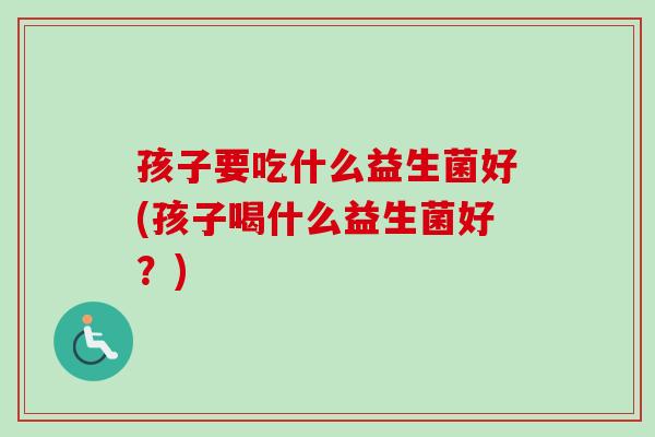 孩子要吃什么益生菌好(孩子喝什么益生菌好?) 孩子要吃什么益生菌好(孩子喝什么益生菌好?)