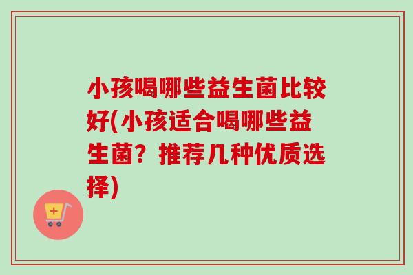 小孩喝哪些益生菌比较好(小孩适合喝哪些益生菌？推荐几种优质选择)