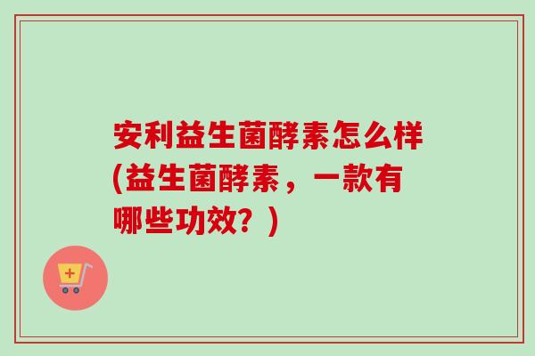 安利益生菌酵素怎么样(益生菌酵素,一款有哪些功效?) 安利益生菌酵素怎么样(益生菌酵素,一款有哪些功效?)