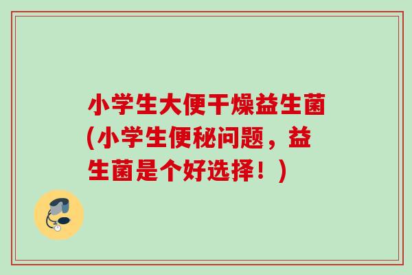 小学生大便干燥益生菌(小学生问题,益生菌是个好选择!) 小学生大便干燥益生菌(小学生问题,益生菌是个好选择!)