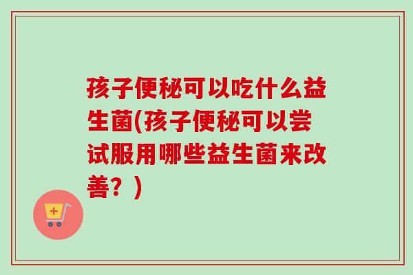 孩子可以吃什么益生菌(孩子可以尝试服用哪些益生菌来改善？)