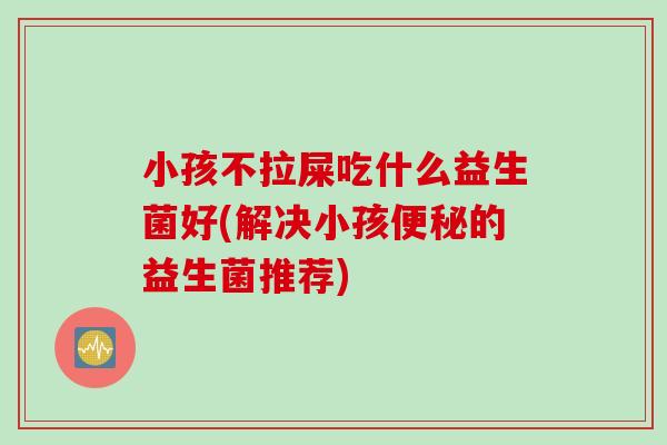 小孩不拉屎吃什么益生菌好(解决小孩的益生菌推荐)