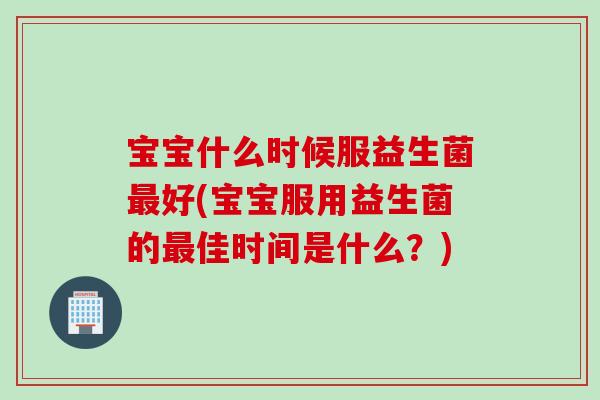 宝宝什么时候服益生菌最好(宝宝服用益生菌的最佳时间是什么？)