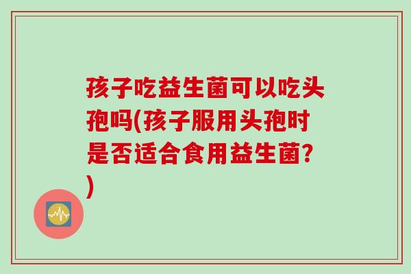孩子吃益生菌可以吃头孢吗(孩子服用头孢时是否适合食用益生菌？)
