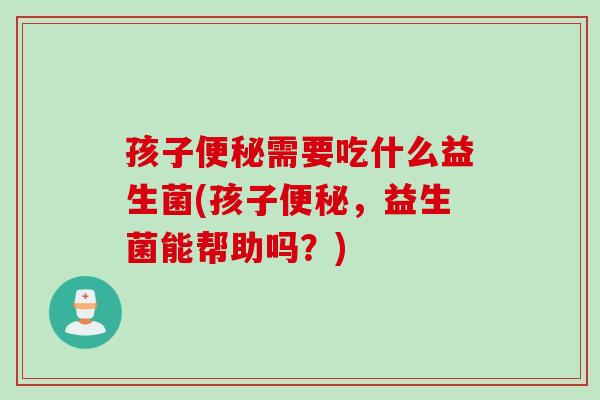 孩子需要吃什么益生菌(孩子，益生菌能帮助吗？)