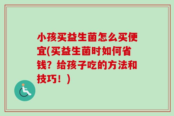 小孩买益生菌怎么买便宜(买益生菌时如何省钱?给孩子吃的方法和技巧!) 小孩买益生菌怎么买便宜(买益生菌时如何省钱?给孩子吃的方法和技巧!)