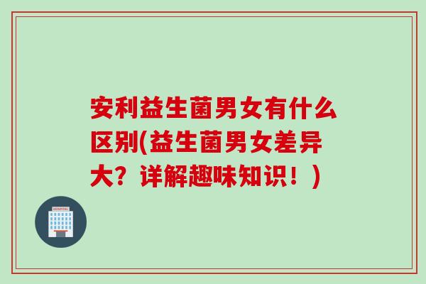 安利益生菌男女有什么区别(益生菌男女差异大?详解趣味知识!) 安利益生菌男女有什么区别(益生菌男女差异大?详解趣味知识!)