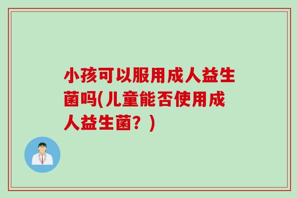小孩可以服用成人益生菌吗(儿童能否使用成人益生菌?) 小孩可以服用成人益生菌吗(儿童能否使用成人益生菌?)