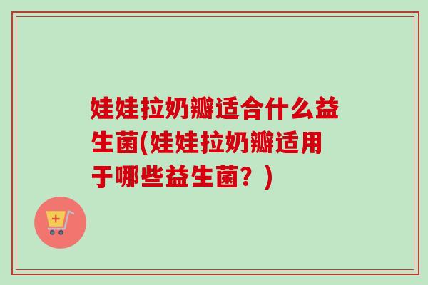 娃娃拉奶瓣适合什么益生菌(娃娃拉奶瓣适用于哪些益生菌?) 娃娃拉奶瓣适合什么益生菌(娃娃拉奶瓣适用于哪些益生菌?)