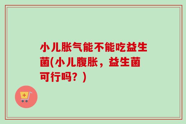 小儿能不能吃益生菌(小儿,益生菌可行吗?) 小儿能不能吃益生菌(小儿,益生菌可行吗?)