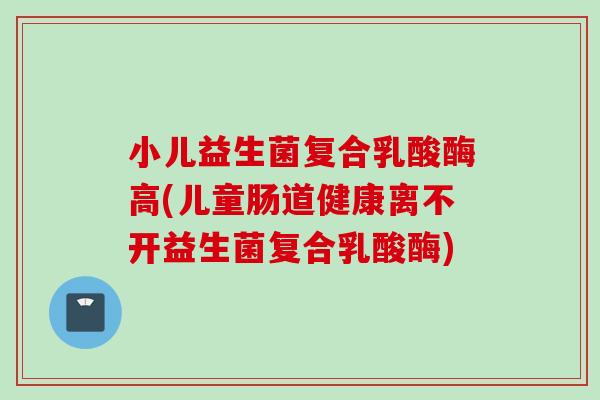 小儿益生菌复合乳酸酶高(儿童肠道健康离不开益生菌复合乳酸酶) 小儿益生菌复合乳酸酶高(儿童肠道健康离不开益生菌复合乳酸酶)