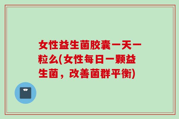 女性益生菌胶囊一天一粒么(女性每日一颗益生菌，改善菌群平衡)