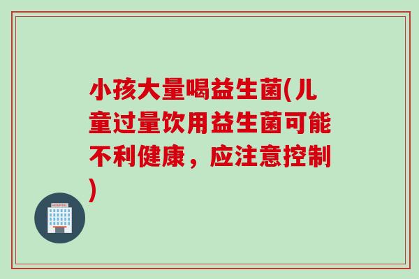 小孩大量喝益生菌(儿童过量饮用益生菌可能不利健康,应注意控制) 小孩大量喝益生菌(儿童过量饮用益生菌可能不利健康,应注意控制)