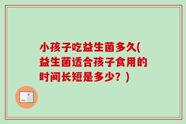 小孩子吃益生菌多久(益生菌适合孩子食用的时间长短是多少?) 小孩子吃益生菌多久(益生菌适合孩子食用的时间长短是多少?)