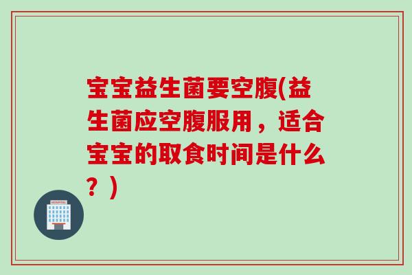 宝宝益生菌要空腹(益生菌应空腹服用,适合宝宝的取食时间是什么?) 宝宝益生菌要空腹(益生菌应空腹服用,适合宝宝的取食时间是什么?)