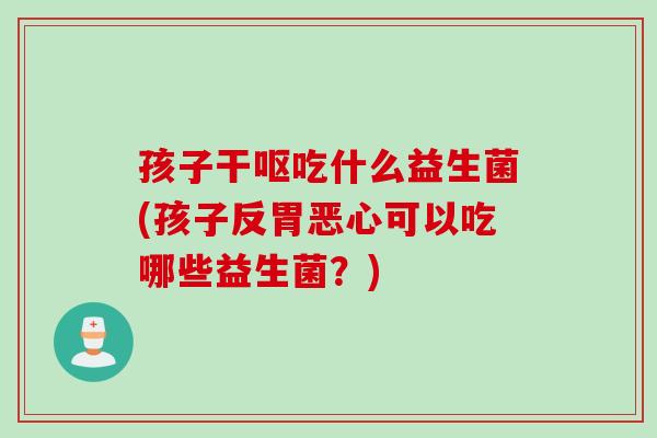 孩子干呕吃什么益生菌(孩子反胃恶心可以吃哪些益生菌？)