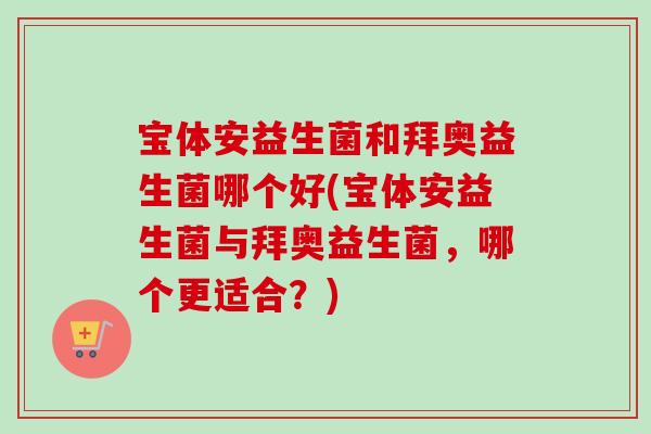 宝体安益生菌和拜奥益生菌哪个好(宝体安益生菌与拜奥益生菌,哪个更适合?) 宝体安益生菌和拜奥益生菌哪个好(宝体安益生菌与拜奥益生菌,哪个更适合?)