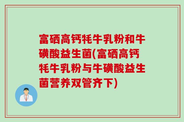 富硒高钙牦牛乳粉和牛磺酸益生菌(富硒高钙牦牛乳粉与牛磺酸益生菌营养双管齐下) 富硒高钙牦牛乳粉和牛磺酸益生菌(富硒高钙牦牛乳粉与牛磺酸益生菌营养双管齐下)