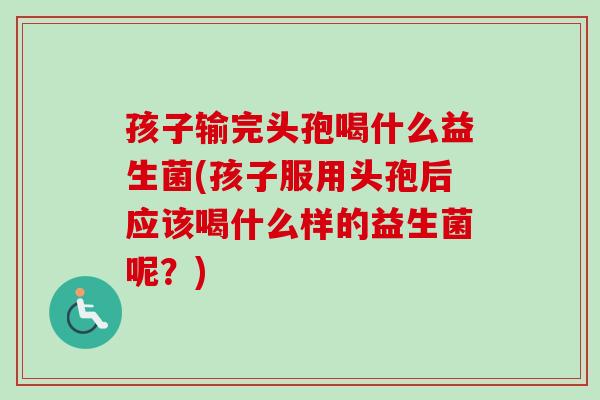 孩子输完头孢喝什么益生菌(孩子服用头孢后应该喝什么样的益生菌呢？)