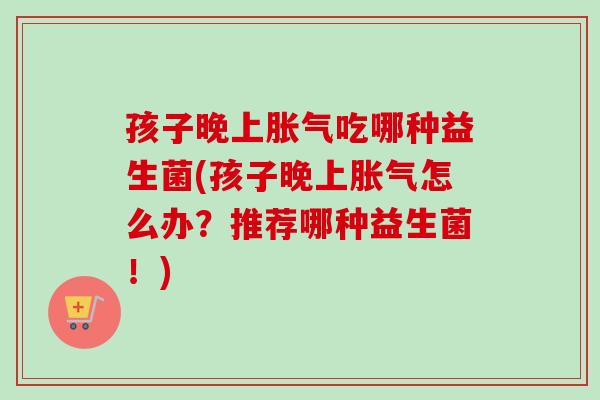 孩子晚上胀气吃哪种益生菌(孩子晚上胀气怎么办？推荐哪种益生菌！)