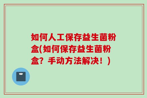 如何人工保存益生菌粉盒(如何保存益生菌粉盒？手动方法解决！)