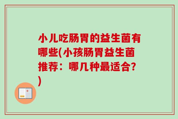 小儿吃肠胃的益生菌有哪些(小孩肠胃益生菌推荐:哪几种适合?) 小儿吃肠胃的益生菌有哪些(小孩肠胃益生菌推荐:哪几种适合?)