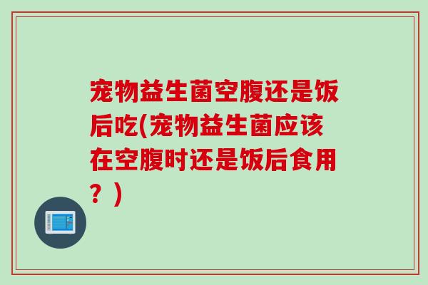 宠物益生菌空腹还是饭后吃(宠物益生菌应该在空腹时还是饭后食用？)