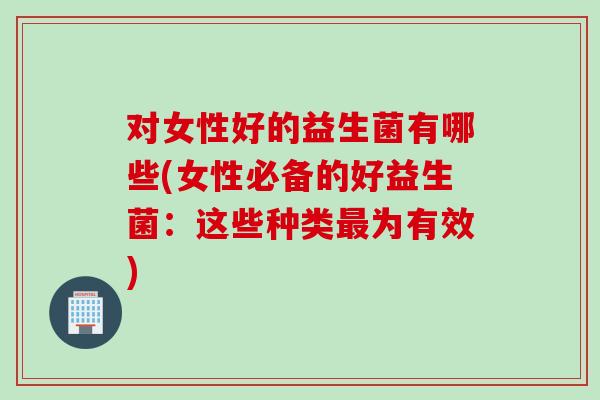 对女性好的益生菌有哪些(女性必备的好益生菌:这些种类为有效) 对女性好的益生菌有哪些(女性必备的好益生菌:这些种类为有效)