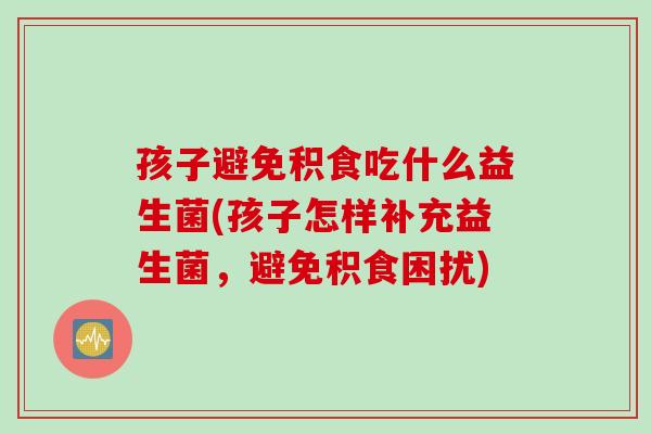 孩子避免积食吃什么益生菌(孩子怎样补充益生菌，避免积食困扰)