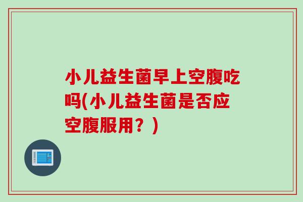 小儿益生菌早上空腹吃吗(小儿益生菌是否应空腹服用？)