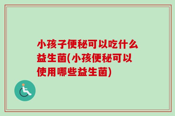 小孩子可以吃什么益生菌(小孩可以使用哪些益生菌) 小孩子可以吃什么益生菌(小孩可以使用哪些益生菌)