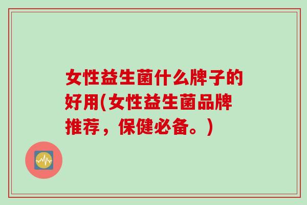 女性益生菌什么牌子的好用(女性益生菌品牌推荐,保健必备。) 女性益生菌什么牌子的好用(女性益生菌品牌推荐,保健必备。)