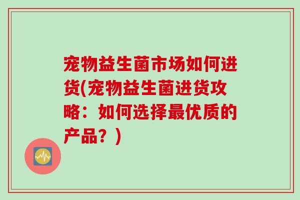 宠物益生菌市场如何进货(宠物益生菌进货攻略:如何选择优质的产品?) 宠物益生菌市场如何进货(宠物益生菌进货攻略:如何选择优质的产品?)