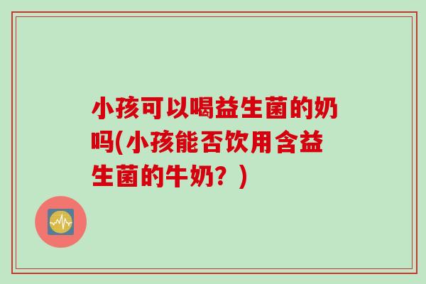 小孩可以喝益生菌的奶吗(小孩能否饮用含益生菌的牛奶？)
