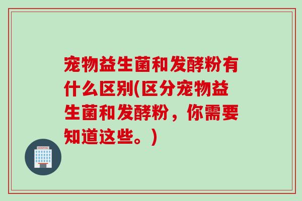 宠物益生菌和发酵粉有什么区别(区分宠物益生菌和发酵粉，你需要知道这些。)