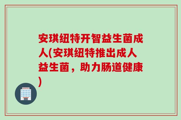 安琪纽特开智益生菌成人(安琪纽特推出成人益生菌,助力肠道健康) 安琪纽特开智益生菌成人(安琪纽特推出成人益生菌,助力肠道健康)