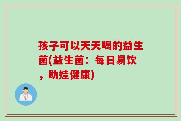 孩子可以天天喝的益生菌(益生菌：每日易饮，助娃健康)