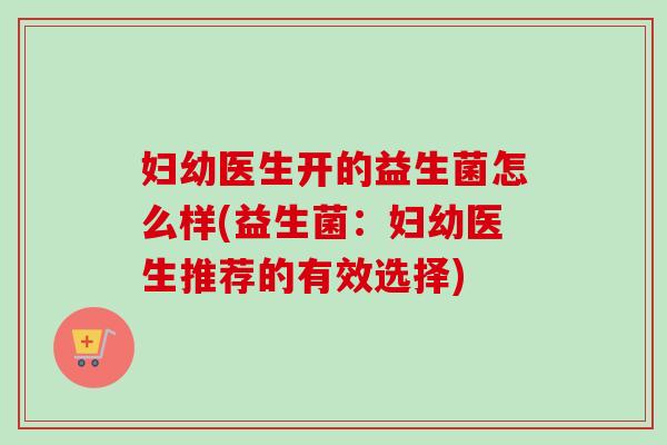 妇幼医生开的益生菌怎么样(益生菌:妇幼医生推荐的有效选择) 妇幼医生开的益生菌怎么样(益生菌:妇幼医生推荐的有效选择)