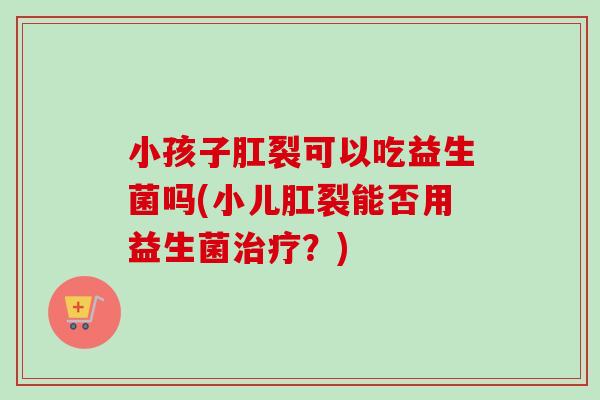 小孩子肛裂可以吃益生菌吗(小儿肛裂能否用益生菌？)